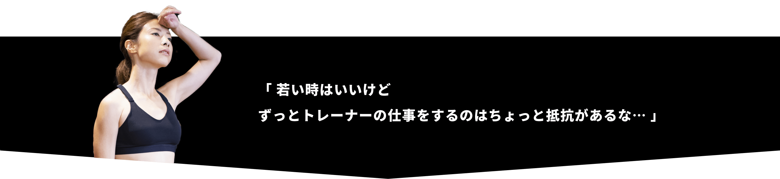 「 若い時はいいけどずっとトレーナーの仕事をするのはちょっと抵抗があるな… 」