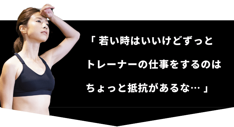 「 若い時はいいけどずっとトレーナーの仕事をするのはちょっと抵抗があるな… 」